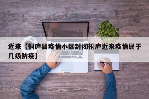近来【桐庐县疫情小区封闭桐庐近来疫情属于几级防疫】