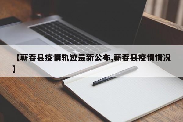 【蕲春县疫情轨迹最新公布,蕲春县疫情情况】