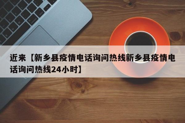 近来【新乡县疫情电话询问热线新乡县疫情电话询问热线24小时】