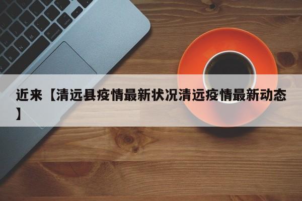 近来【清远县疫情最新状况清远疫情最新动态】
