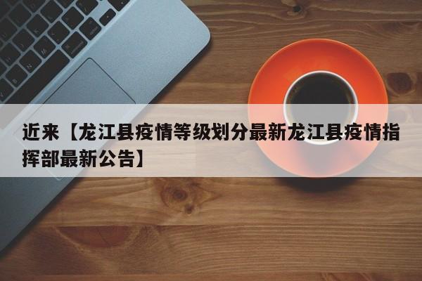 近来【龙江县疫情等级划分最新龙江县疫情指挥部最新公告】